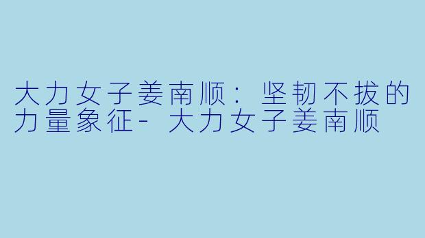 大力女子姜南顺:坚韧不拔的力量象征