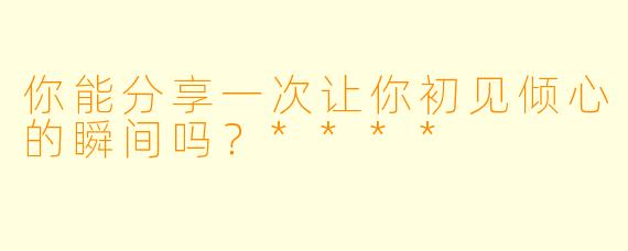 你能分享一次让你初见倾心的瞬间吗?****