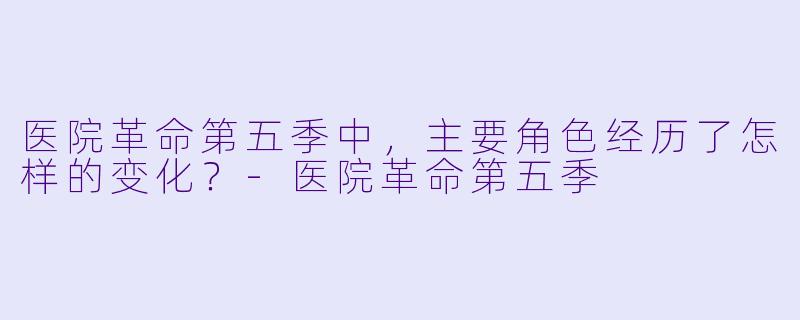 医院革命第五季中,主要角色经历了怎样的变化?