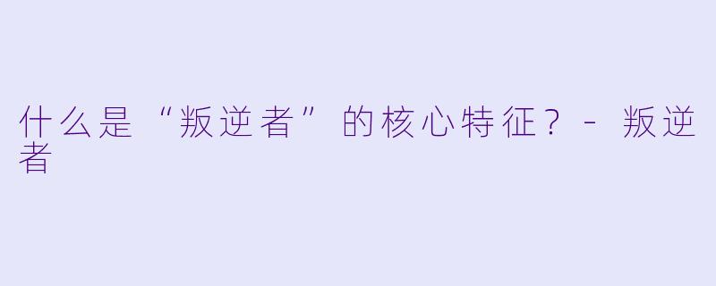 什么是“叛逆者”的核心特征？