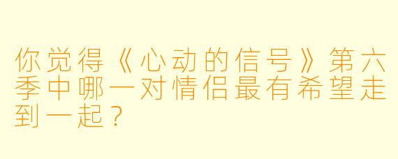 你觉得《心动的信号》第六季中哪一对情侣最有希望走到一起？