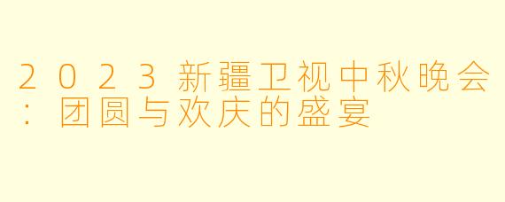 2023新疆卫视中秋晚会:团圆与欢庆的盛宴