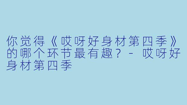 你觉得《哎呀好身材第四季》的哪个环节最有趣？