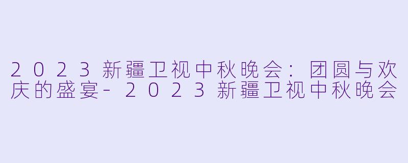 2023新疆卫视中秋晚会:团圆与欢庆的盛宴-2023新疆卫视中秋晚会