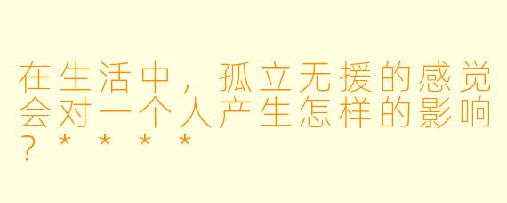 在生活中，孤立无援的感觉会对一个人产生怎样的影响？****