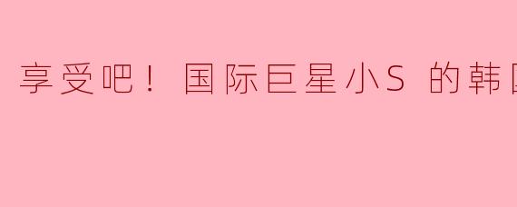 享受吧！国际巨星小S的韩国之旅