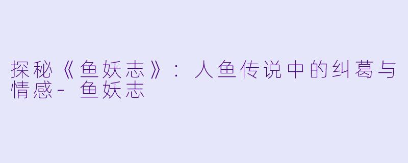 探秘《鱼妖志》：人鱼传说中的纠葛与情感-鱼妖志