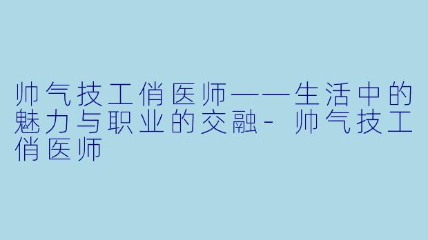 帅气技工俏医师——生活中的魅力与职业的交融-帅气技工俏医师