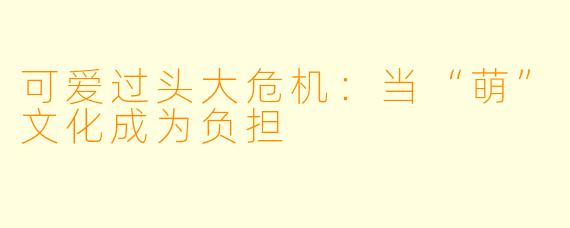 可爱过头大危机：当“萌”文化成为负担