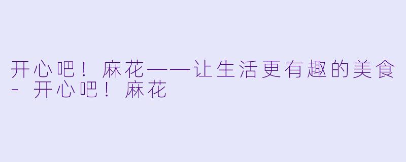 开心吧！麻花——让生活更有趣的美食-开心吧！麻花