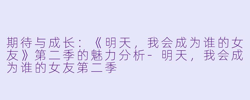 期待与成长：《明天，我会成为谁的女友》第二季的魅力分析-明天，我会成为谁的女友第二季