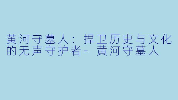黄河守墓人:捍卫历史与文化的无声守护者