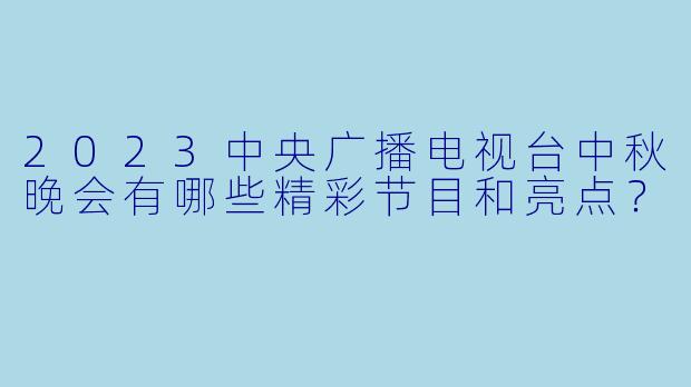 2023中央广播电视台中秋晚会有哪些精彩节目和亮点?