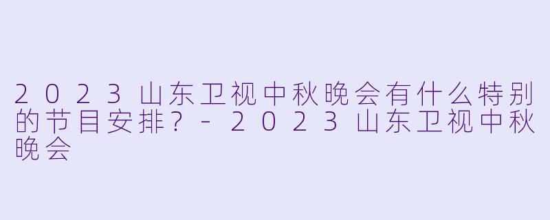 2023山东卫视中秋晚会有什么特别的节目安排？-2023山东卫视中秋晚会