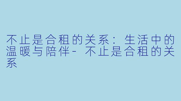 不止是合租的关系：生活中的温暖与陪伴-不止是合租的关系