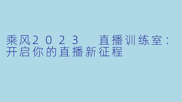 乘风2023 直播训练室：开启你的直播新征程