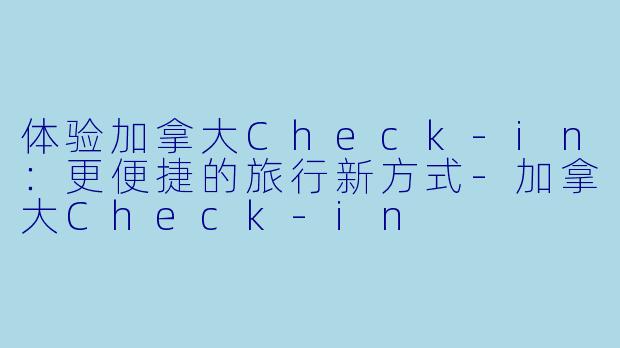 体验加拿大Check-in：更便捷的旅行新方式-加拿大Check-in