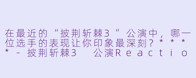 在最近的“披荆斩棘3”公演中,哪一位选手的表现让你印象最深刻?****