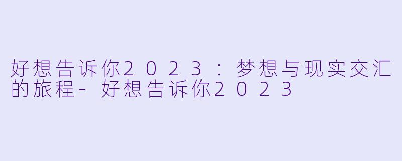 好想告诉你2023：梦想与现实交汇的旅程-好想告诉你2023