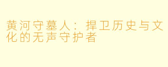 黄河守墓人：捍卫历史与文化的无声守护者