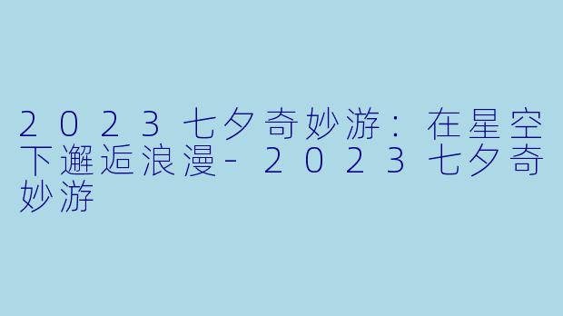 2023七夕奇妙游：在星空下邂逅浪漫-2023七夕奇妙游