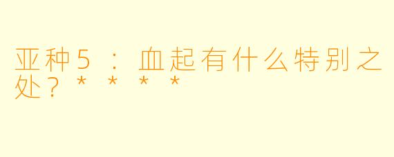 亚种5：血起有什么特别之处？****