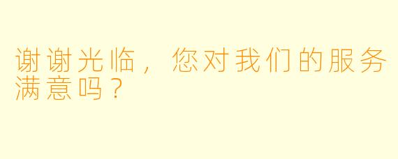 谢谢光临，您对我们的服务满意吗？