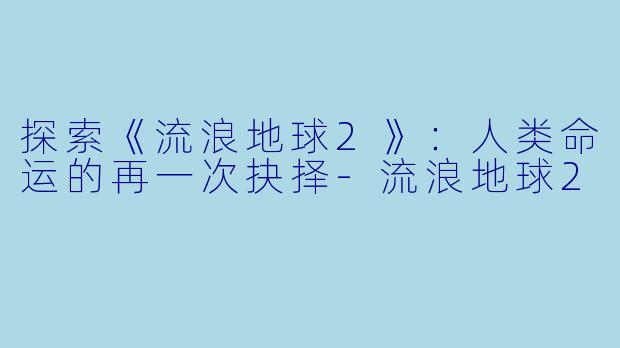 探索《流浪地球2》：人类命运的再一次抉择-流浪地球2