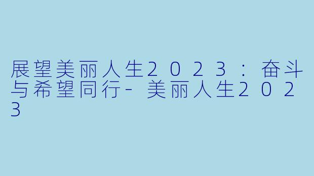 展望美丽人生2023：奋斗与希望同行-美丽人生2023