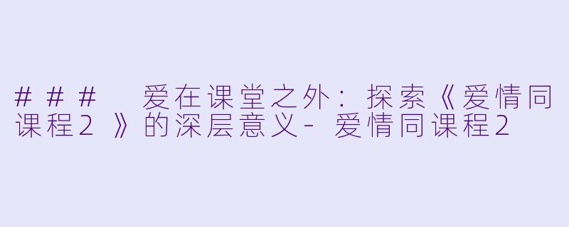 ### 爱在课堂之外：探索《爱情同课程2》的深层意义-爱情同课程2