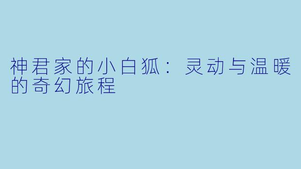 神君家的小白狐:灵动与温暖的奇幻旅程