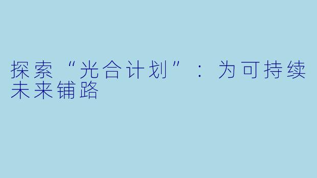 探索“光合计划”：为可持续未来铺路