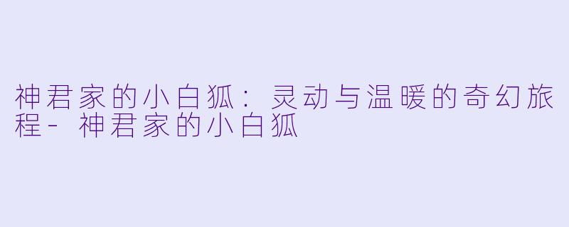 神君家的小白狐：灵动与温暖的奇幻旅程-神君家的小白狐