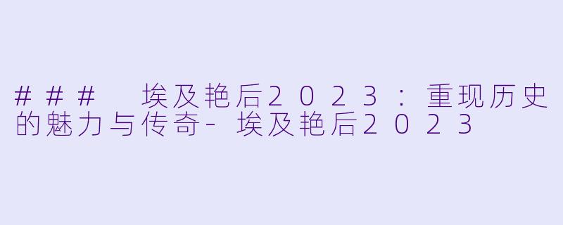 ### 埃及艳后2023：重现历史的魅力与传奇-埃及艳后2023