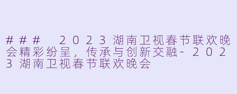 ### 2023湖南卫视春节联欢晚会精彩纷呈，传承与创新交融-2023湖南卫视春节联欢晚会