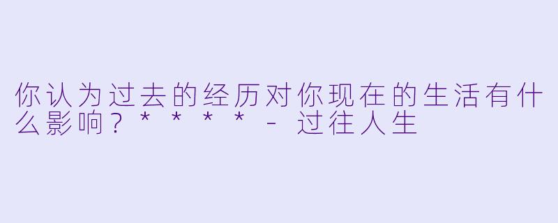 你认为过去的经历对你现在的生活有什么影响？****