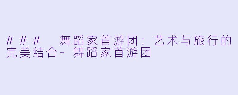### 舞蹈家首游团：艺术与旅行的完美结合-舞蹈家首游团