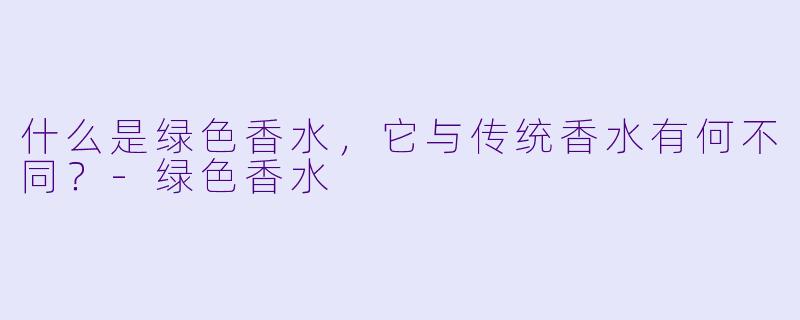 什么是绿色香水,它与传统香水有何不同?