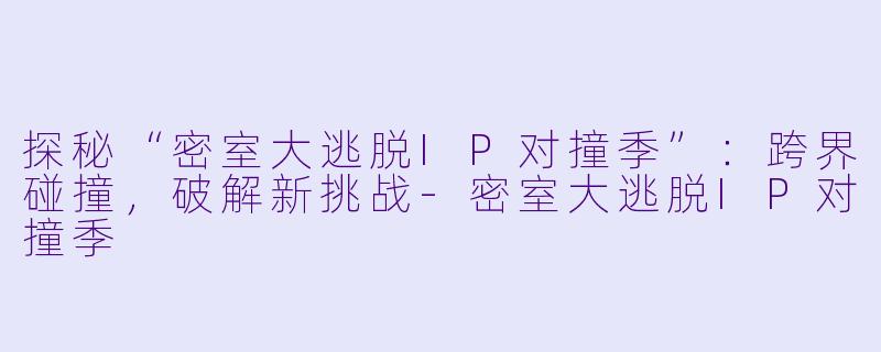探秘“密室大逃脱IP对撞季”：跨界碰撞，破解新挑战-密室大逃脱IP对撞季