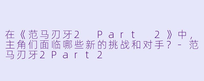 在《范马刃牙2 Part 2》中,主角们面临哪些新的挑战和对手?
