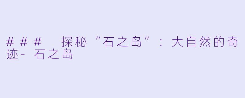 ### 探秘“石之岛”：大自然的奇迹-石之岛