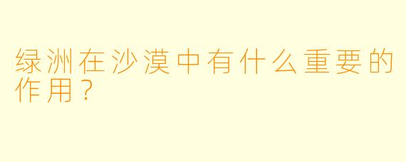 绿洲在沙漠中有什么重要的作用？