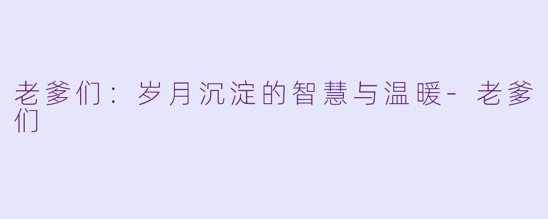 老爹们：岁月沉淀的智慧与温暖-老爹们