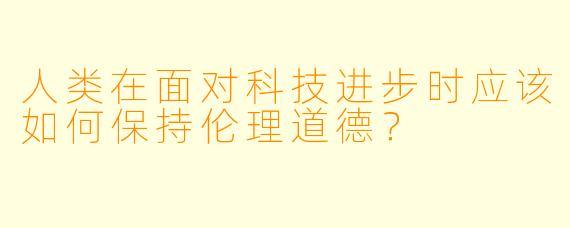人类在面对科技进步时应该如何保持伦理道德？