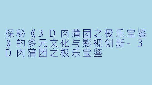 探秘《3D肉蒲团之极乐宝鉴》的多元文化与影视创新-3D肉蒲团之极乐宝鉴