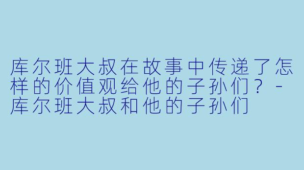 库尔班大叔在故事中传递了怎样的价值观给他的子孙们？