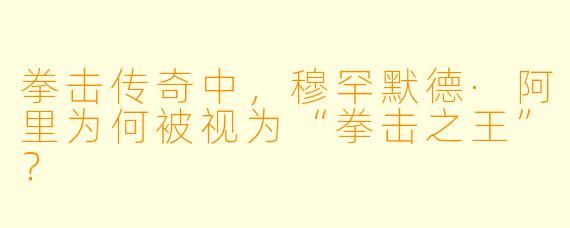 拳击传奇中，穆罕默德·阿里为何被视为“拳击之王”？