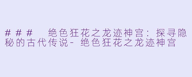 ### 绝色狂花之龙迹神宫：探寻隐秘的古代传说-绝色狂花之龙迹神宫