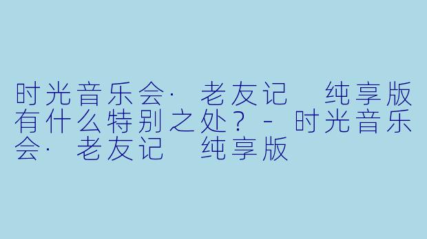 时光音乐会·老友记 纯享版有什么特别之处？-时光音乐会·老友记 纯享版