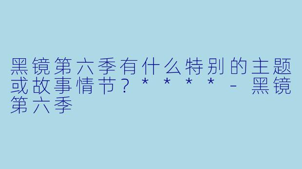 黑镜第六季有什么特别的主题或故事情节?****